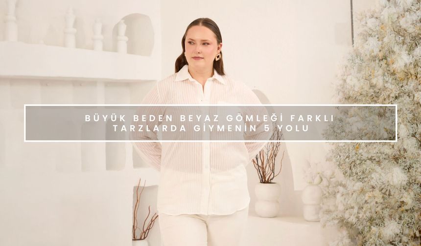 Büyük Beden Beyaz Gömleği Farklı Tarzlarda Giymenin 5 Yolu