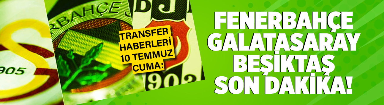 Transfer haberleri 10 Temmuz Cuma: Fenerbahçe Galatasaray Beşiktaş son dakika!