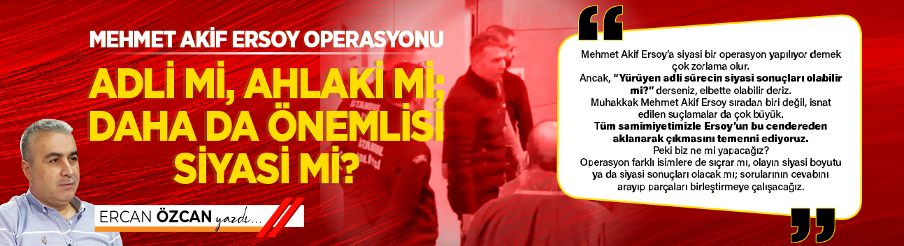 Mehmet Akif Ersoy operasyonu  adli mi, ahlaki mi; daha da önemlisi siyasi mi?